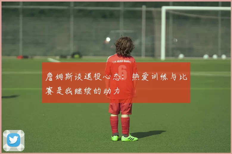詹姆斯谈退役心态：热爱训练与比赛是我继续的动力