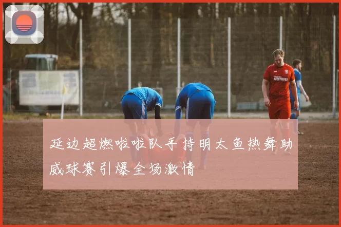 延边超燃啦啦队手持明太鱼热舞助威球赛引爆全场激情