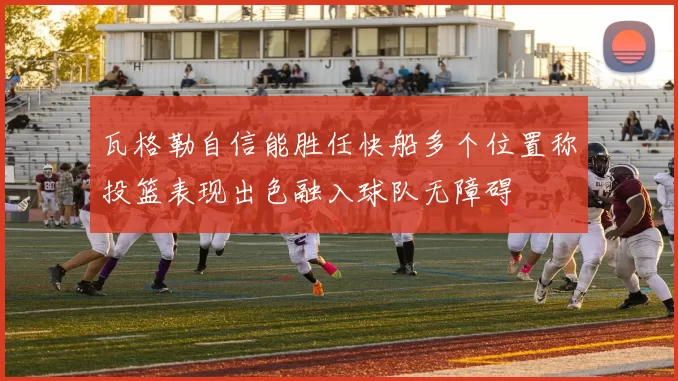 瓦格勒自信能胜任快船多个位置称投篮表现出色融入球队无障碍
