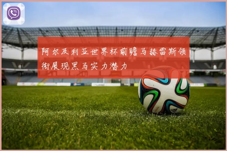 阿尔及利亚世界杯前瞻马赫雷斯领衔展现黑马实力潜力