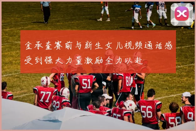 金承奎赛前与新生女儿视频通话感受到强大力量激励全力以赴