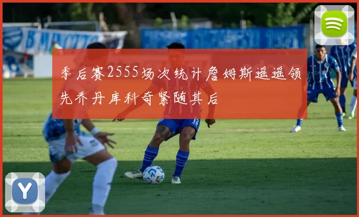 季后赛2555场次统计詹姆斯遥遥领先乔丹库科奇紧随其后