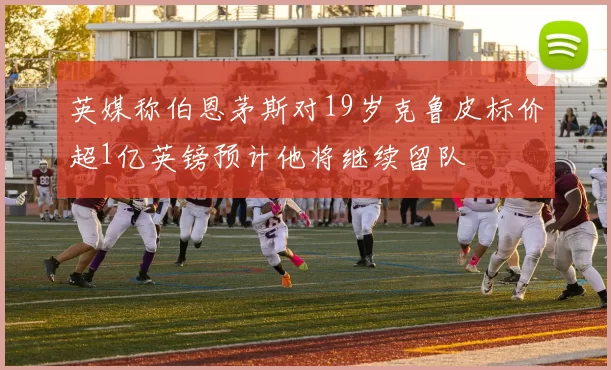 英媒称伯恩茅斯对19岁克鲁皮标价超1亿英镑预计他将继续留队