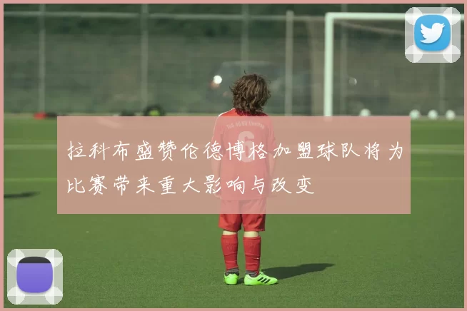 拉科布盛赞伦德博格加盟球队将为比赛带来重大影响与改变