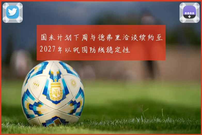 国米计划下周与德弗里洽谈续约至2027年以巩固防线稳定性