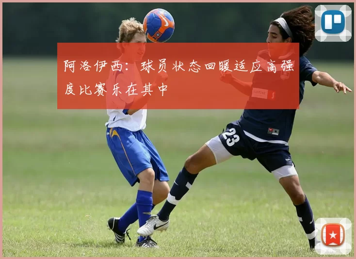 阿洛伊西：球员状态回暖适应高强度比赛乐在其中