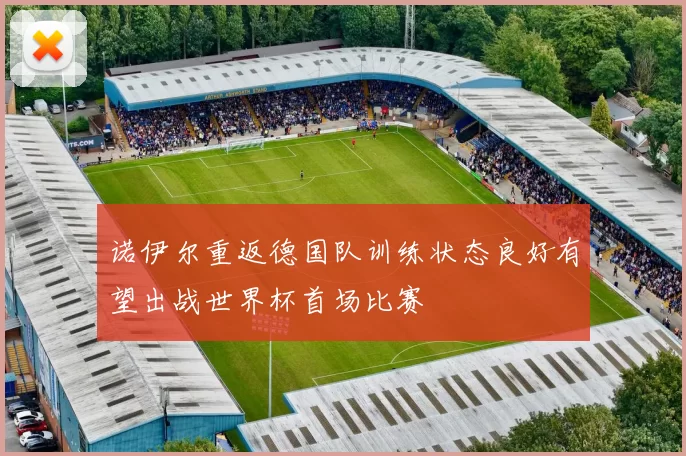 诺伊尔重返德国队训练状态良好有望出战世界杯首场比赛