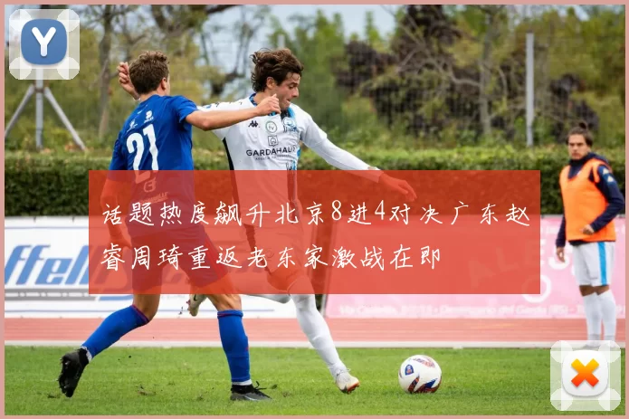 话题热度飙升北京8进4对决广东赵睿周琦重返老东家激战在即