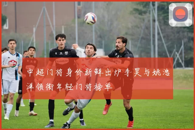 中超门将身价新鲜出炉李昊与姚浩洋领衔年轻门将榜单
