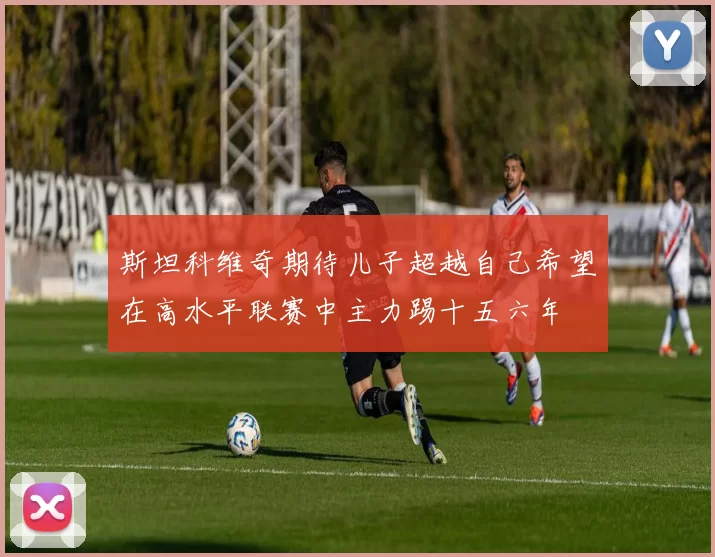 斯坦科维奇期待儿子超越自己希望在高水平联赛中主力踢十五六年