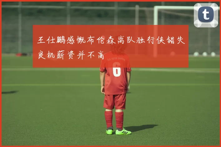 王仕鹏感慨布伦森离队独行侠错失良机薪资并不高