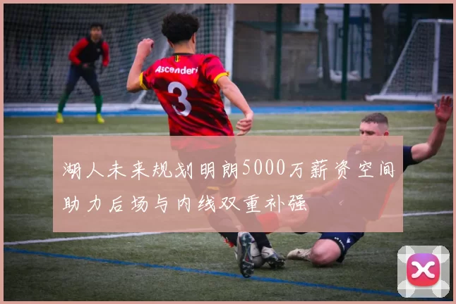 湖人未来规划明朗5000万薪资空间助力后场与内线双重补强