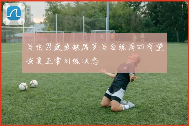 马伦因疲劳缺席罗马合练周四有望恢复正常训练状态