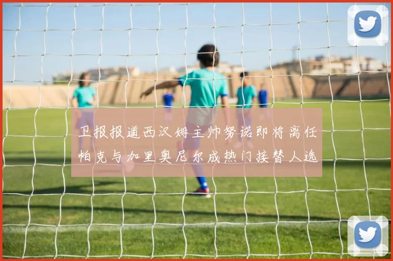 卫报报道西汉姆主帅努诺即将离任帕克与加里奥尼尔成热门接替人选