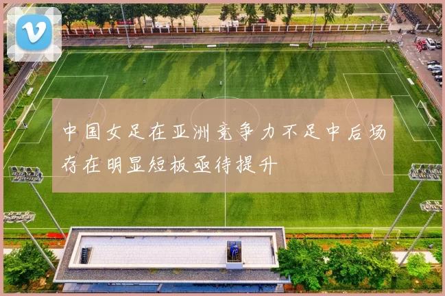 中国女足在亚洲竞争力不足中后场存在明显短板亟待提升
