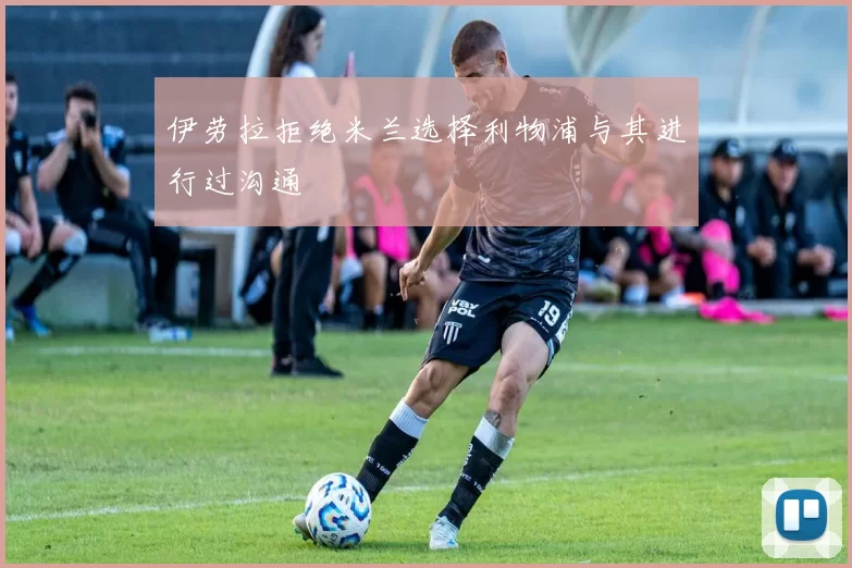 伊劳拉拒绝米兰选择利物浦与其进行过沟通