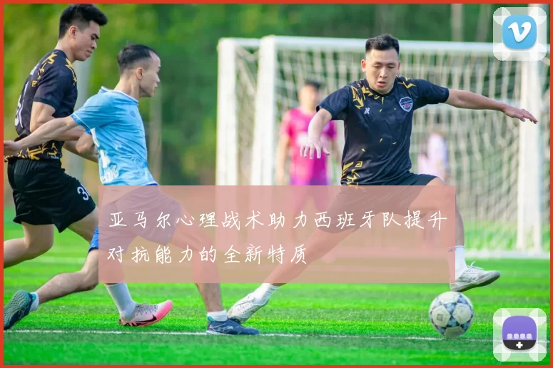 亚马尔心理战术助力西班牙队提升对抗能力的全新特质