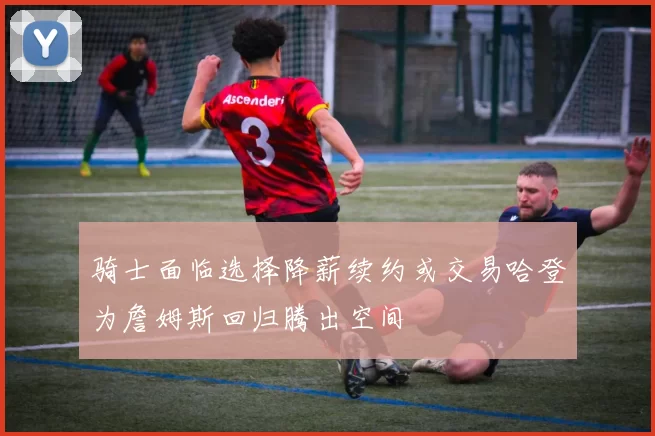 骑士面临选择降薪续约或交易哈登为詹姆斯回归腾出空间