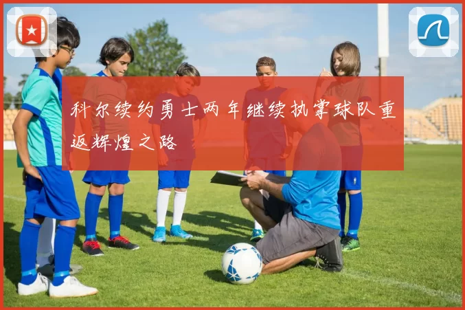 科尔续约勇士两年继续执掌球队重返辉煌之路